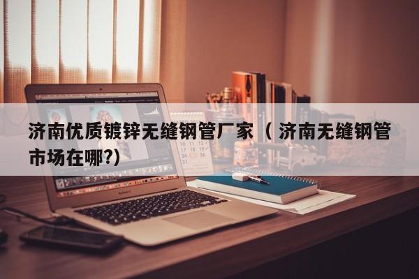 濟南優(yōu)質鍍鋅無縫鋼管廠家（ 濟南無縫鋼管市場在哪?）