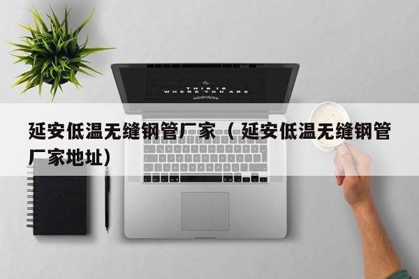 延安低溫無縫鋼管廠家（ 延安低溫無縫鋼管廠家地址）