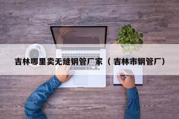 吉林哪里賣無縫鋼管廠家（ 吉林市鋼管廠）
